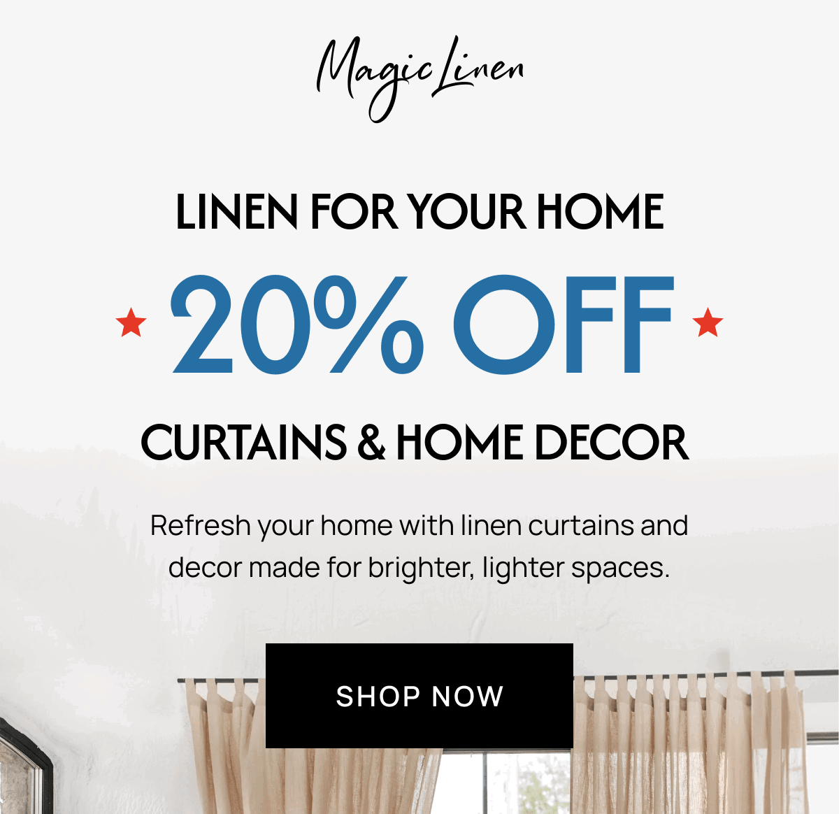 LINEN FOR YOUR HOME * 20% OFF * CURTAINS & HOME DECOR Refresh your home with linen curtains and decor made for brighter, lighter spaces. SHOP NOW