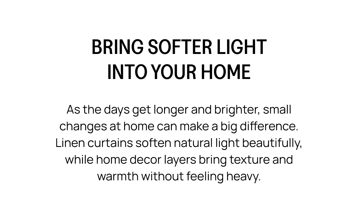 BRING SOFTER LIGHT INTO YOUR HOME As the days get longer and brighter, small changes at home can make a big difference. Linen curtains soften natural light beautifully, while home decor layers bring texture and