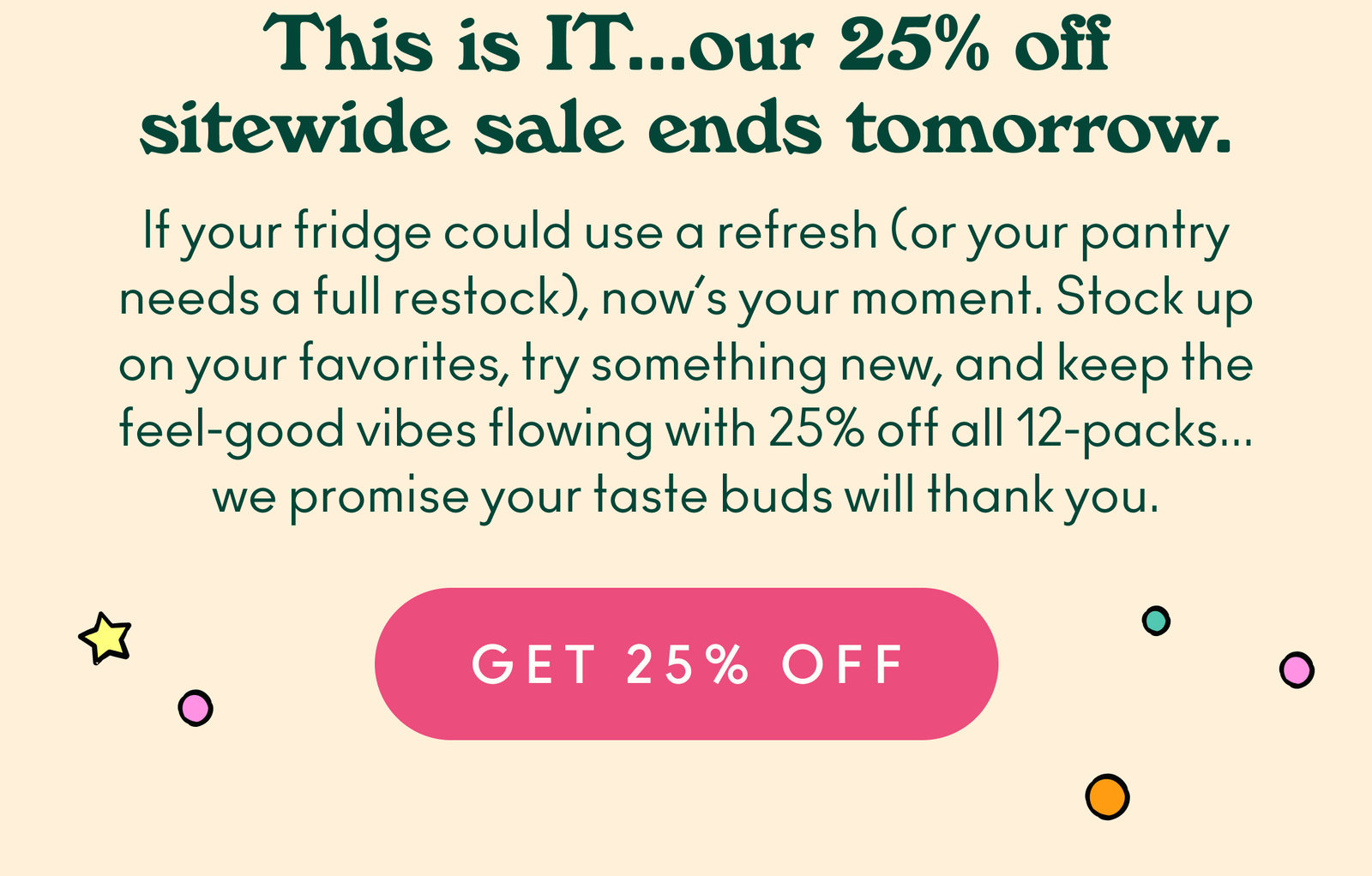 This is IT... our 25% off sitewide sale ends tomorrow. If your fridge could use a refresh (or your pantry needs a full restock), now’s your moment. Stock up on your favorites, try something new, and keep the feel-good vibes flowing with 25% off all 12-packs... we promise your taste buds will thank you.