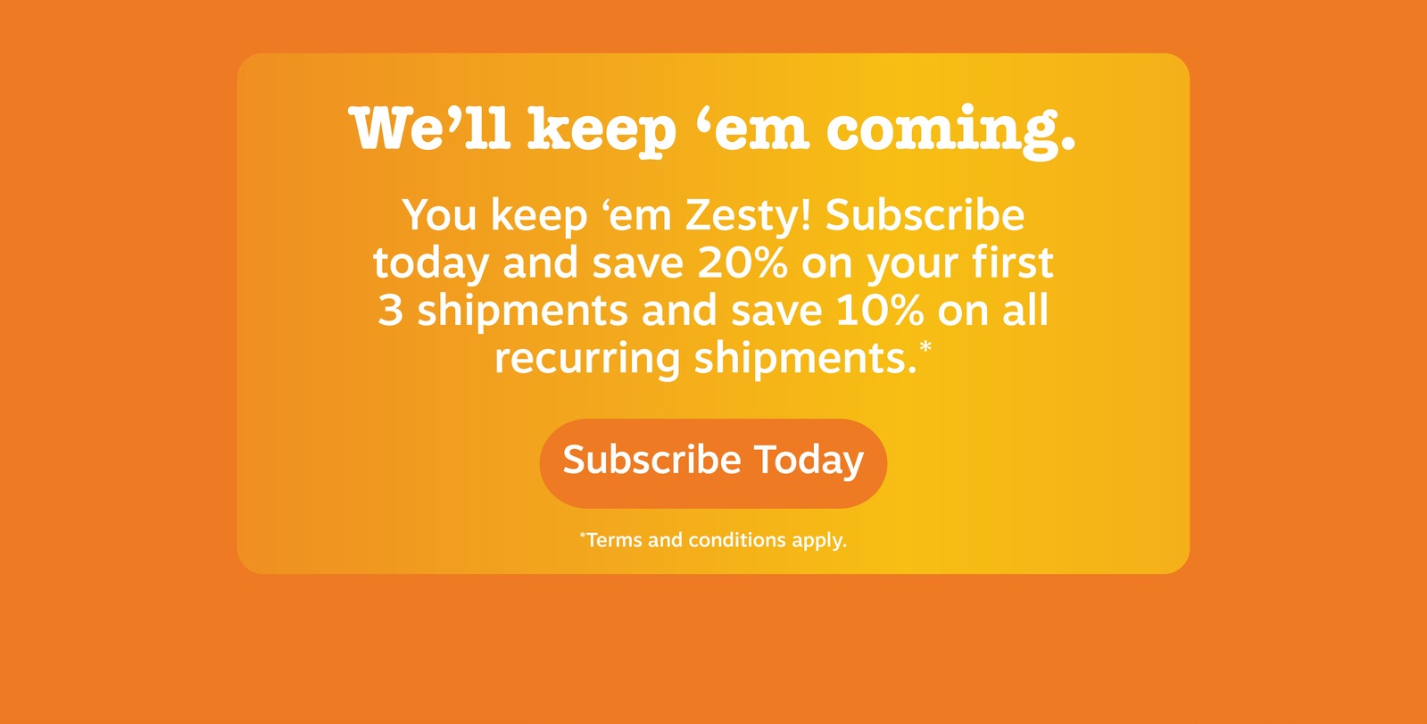 We'll keep 'em coming. You keep 'em Zesty! Subscribe today and save 20% on your first 3 shipments and save 10% on all recurring shipments.* Subscribe Today!