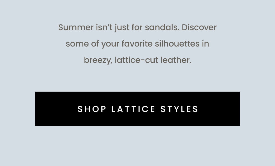 Summer isn’t just for sandals. Discover some of your favorite silhouettes in breezy, lattice-cut leather. < Shop Lattice Styles > 