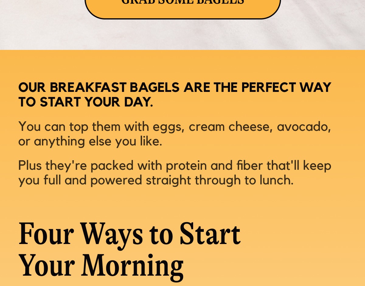 Our breakfast bagels are the perfect way to start your day. You can top them with eggs, cream cheese, avocado, or anything else you like. Plus they're packed with protein and fiber that'll keep you full and powered straight through to lunch.