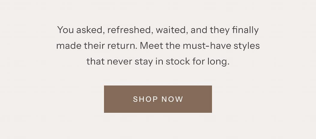 You asked, refreshed, waited, and they finally made their return. Meet the must-have styles that never stay in stock for long. | Shop Now