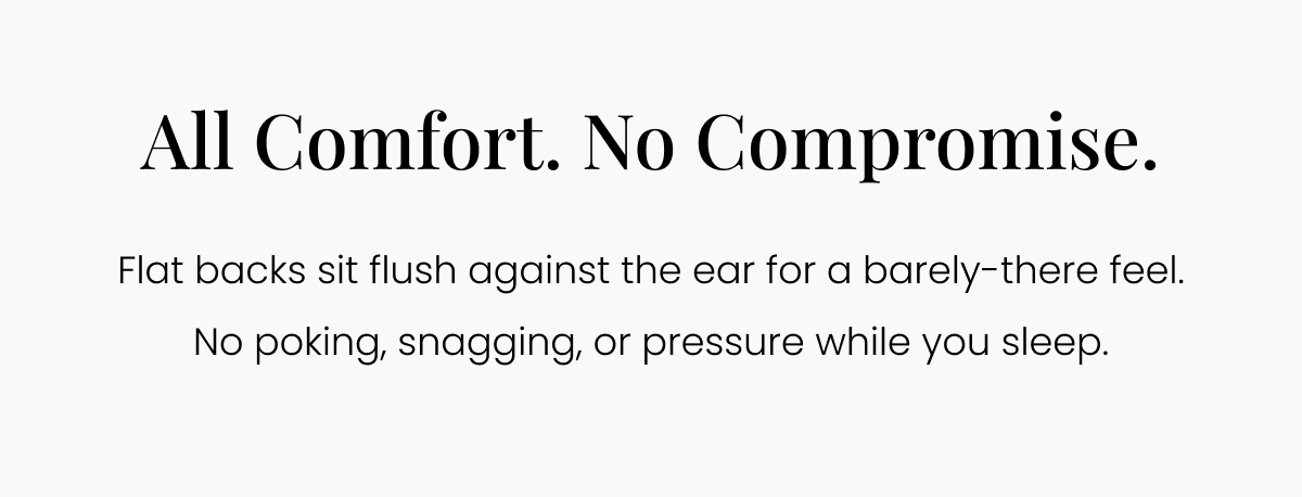 All Comfort. No Compromise. Flat backs sit flush against the ear for a barely-there feel. No poking, snagging, or pressure while you sleep. 