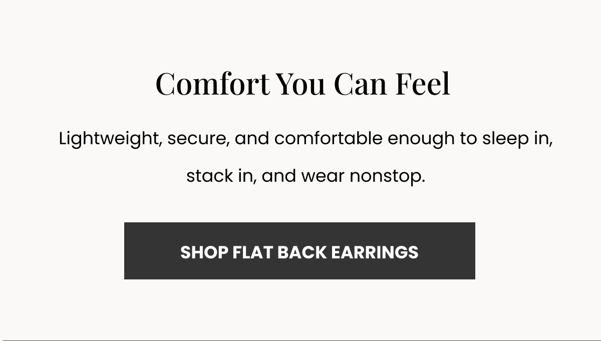 Comfort You Can Feel Lightweight, secure, and comfortable enough to sleep in, stack in, and wear nonstop. (SHOP FLAT BACK EARRINGS)