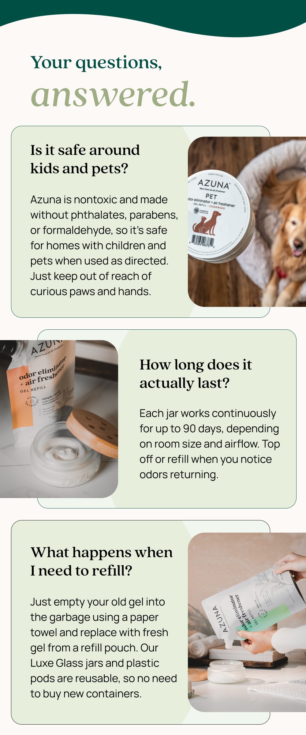 Your questions, answered. Is it safe around kids and pets? Azuna is nontoxic and made without phthalates, parabens, or formaldehyde, so it's safe for homes with children and pets when used as directed. Just keep out of reach of curious paws and hands. How long does it actually last? Each jar works continuously for up to 90 days, depending on room size and airflow. Top off or refill when you notice odors returning. What happens when I need to refill? Just empty your old gel into the garbage using a paper towel and replace with fresh gel from a refill pouch. Our Luxe Glass jars and plastic pods are reusable, so no need to buy new containers.