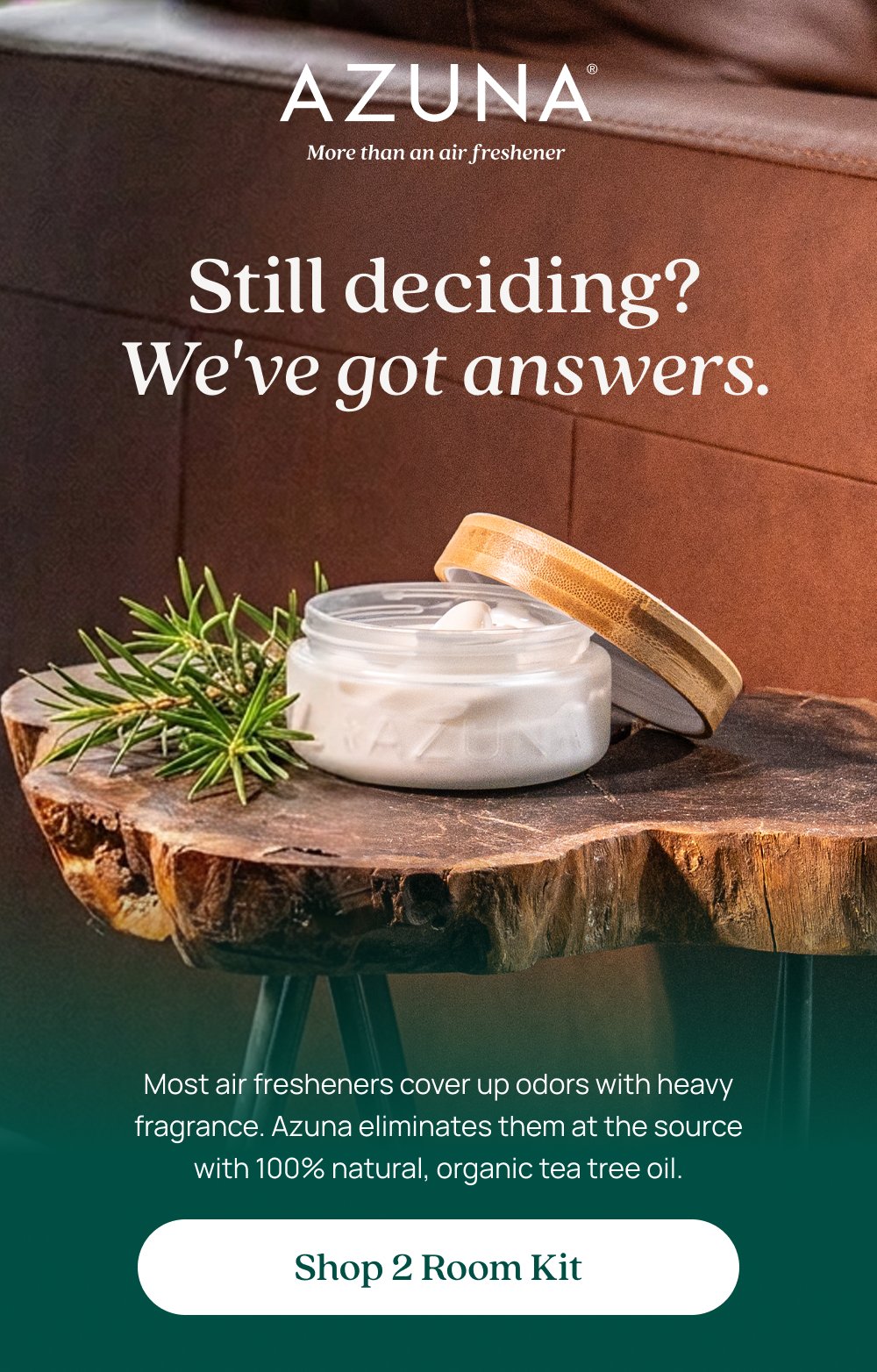 Still deciding? We've got answers. Most air fresheners cover up odors with heavy fragrance. Azuna eliminates them at the source with 100% natural, organic tea tree oil. Shop 2 Room Kit