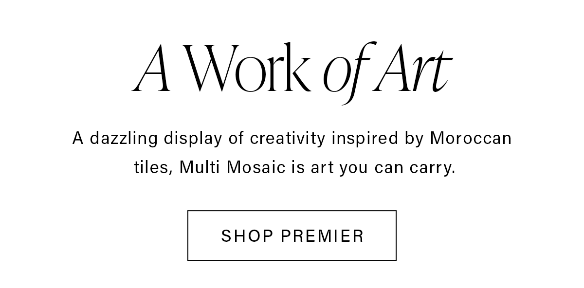 A Work of Art A dazzling display of creativity inspired by Moroccan tiles, Multi Mosaic is art you can carry. SHOP PREMIER