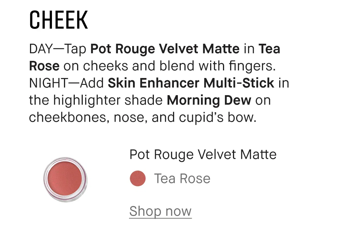 CHEEK | DAY-Tap Pot Rouge Velvet Matte in Tea Rose on cheeks and blend with fingers. NIGHT-Add Skin Enhancer Multi-Stick in the highlighter shade Morning Dew on cheekbones, nose, and cupid's bow. | Pot Rouge Velvet Matte | Tea Rose | Shop now
