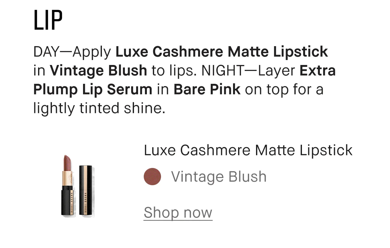 LIP | DAY-Apply Luxe Cashmere Matte Lipstick in Vintage Blush to lips. NIGHT-Layer Extra Plump Lip Serum in Bare Pink on top for a lightly tinted shine. | Luxe Cashmere Matte Lipstick | Vintage Blush | Shop now