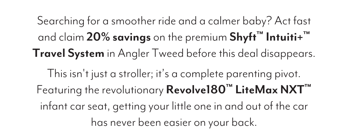 Searching for a smoother ride and a calmer baby? Act fast and claim 20% savings on the premium Shyft™ Intuiti+™ Travel System in Angler Tweed before this deal disappears. This isn't just a stroller; it’s a complete parenting pivot. Featuring the revolutionary Revolve180™ LiteMax NXT™ infant car seat, getting your little one in and out of the car has never been easier on your back.