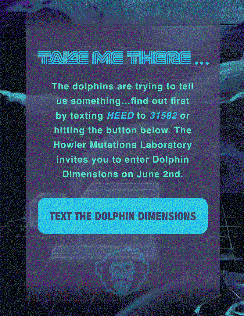 The dolphins are trying to tell us something…find out first by texting HEED to 31582 to Howler Brothers or hitting the button below. The Howler Mutations Laboratory invites you to enter Dolphin Dimensions on June 2nd. 