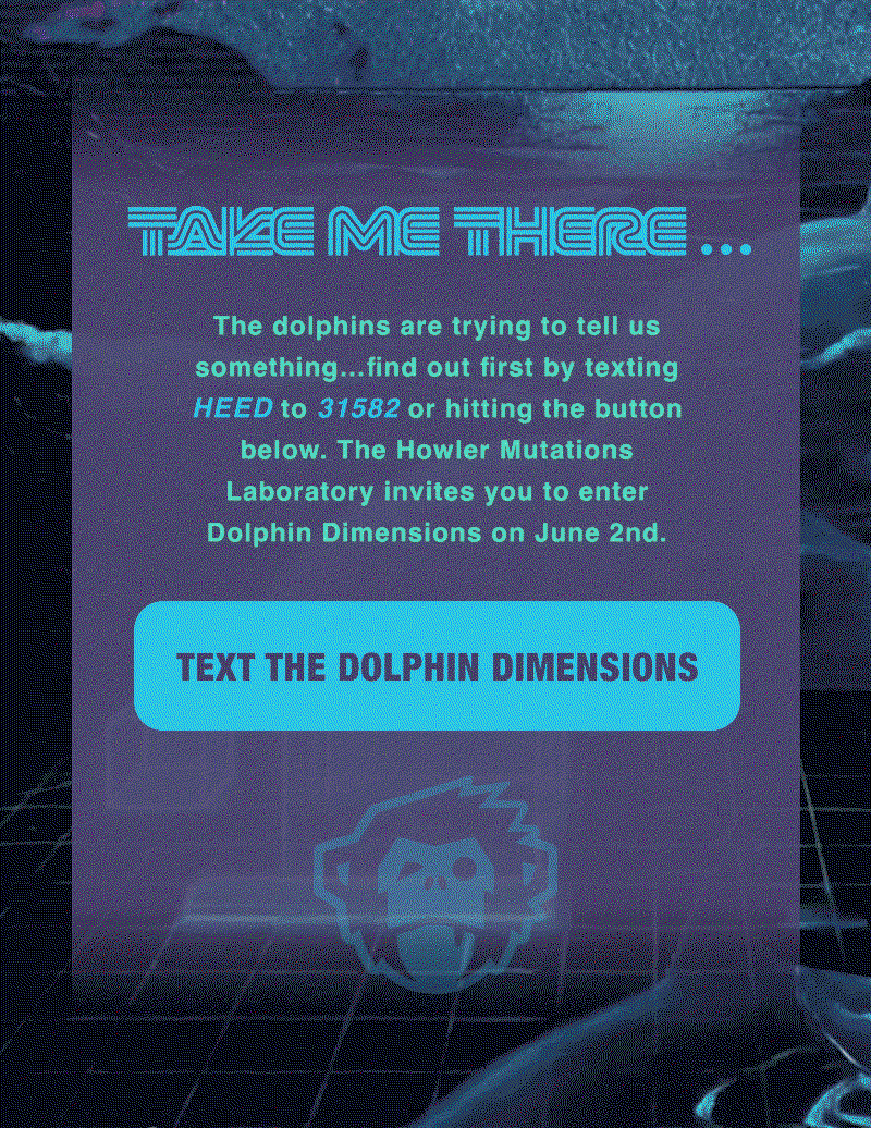 The dolphins are trying to tell us something…find out first by texting HEED to 31582 to Howler Brothers or hitting the button below. The Howler Mutations Laboratory invites you to enter Dolphin Dimensions on June 2nd. 