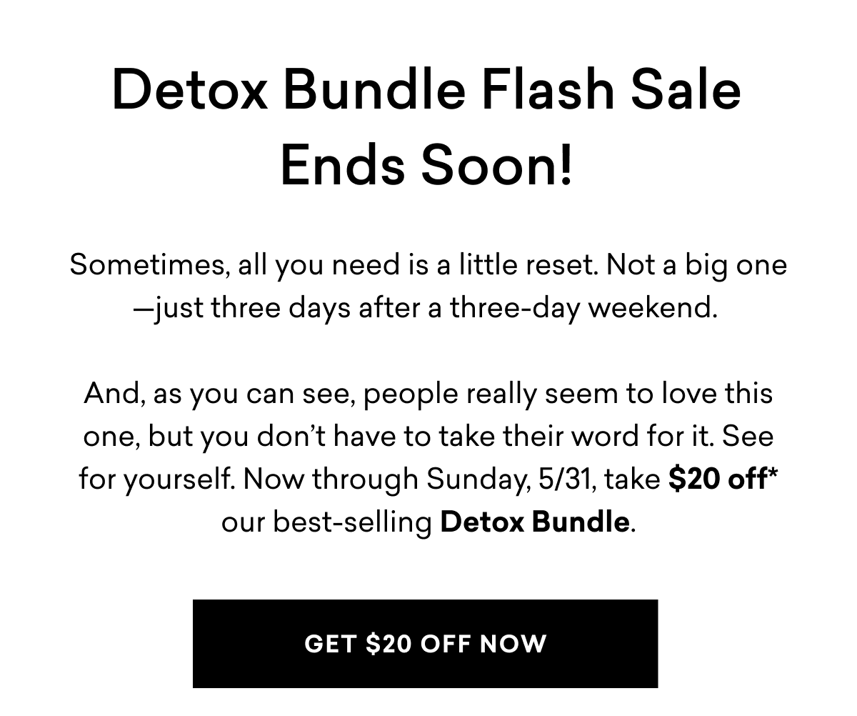 Detox Bundle Flash Sale Ends Soon! Sometimes, all you need is a little reset. Not a big one—just three days after a three-day weekend. And, as you can see, people really seem to love this one, but you don’t have to take their word for it. See for yourself. Now through Sunday, 5/31, take $20 off* our best-selling Detox Bundle. | GET $20 OFF NOW