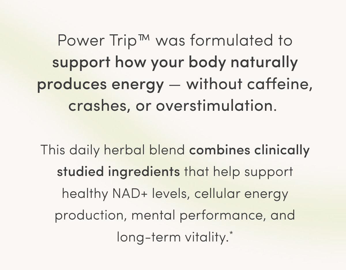Power Trip™ was formulated to support how your body naturally produces energy — without caffeine, crashes, or overstimulation. This daily herbal blend combines clinically studied ingredients that help support healthy NAD+ levels, cellular energy production, mental performance, and long-term vitality.*
