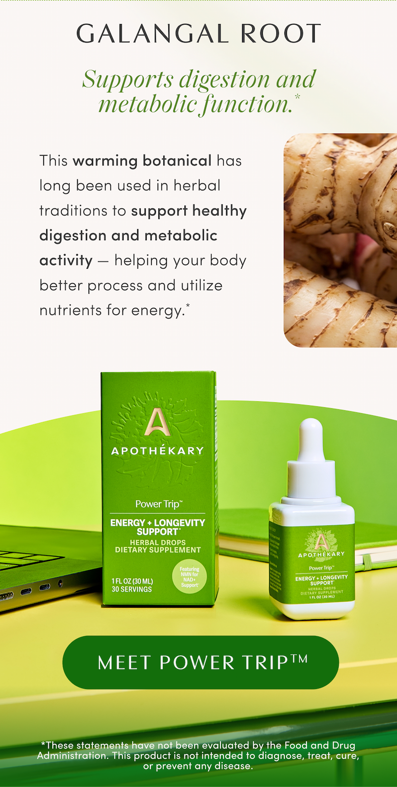 GALANGAL ROOT | Supports digestion and metabolic function.* | This warming botanical has long been used in herbal traditions to support healthy digestion and metabolic activity — helping your body better process and utilize nutrients for energy.* | MEET POWER TRIP™ | *These statements have not been evaluated by the Food and Drug Administration. This product is not intended to diagnose, treat, cure, or prevent any disease.