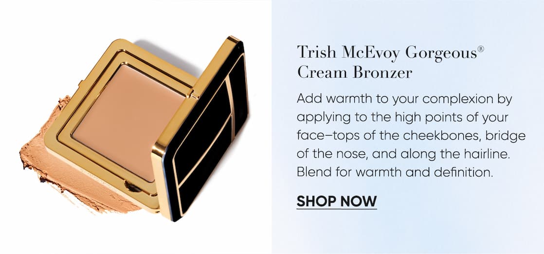 Trish McEvoy Gorgeous® Cream Bronzer– Add warmth to your complexion by applying to the high points of your face–tops of the cheekbones, bridge of the nose, and along the hairline. Blend for warmth and definition. | SHOP NOW