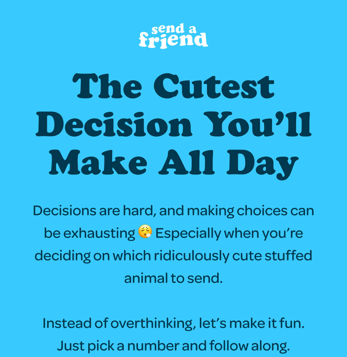 The Cutest Decision You’ll Make All Day Decisions are hard, and making choices can be exhausting 😮‍💨 Especially when you’re deciding on which ridiculously cute stuffed animal to send.  Instead of overthinking, let’s make it fun. Just pick a number and follow along.