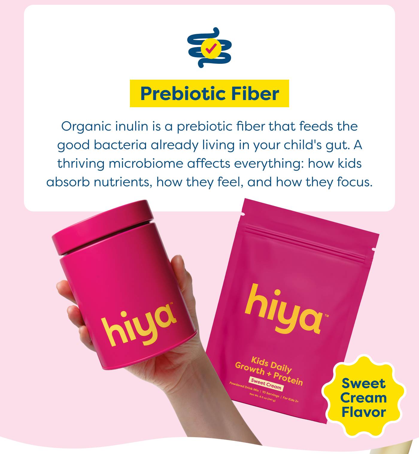 Prebiotic Fiber - Organic inulin is a prebiotic fiber that feeds the good bacteria already living in your child's gut. A thriving microbiome affects everything: how kids absorb nutrients, how they feel, and how they focus.