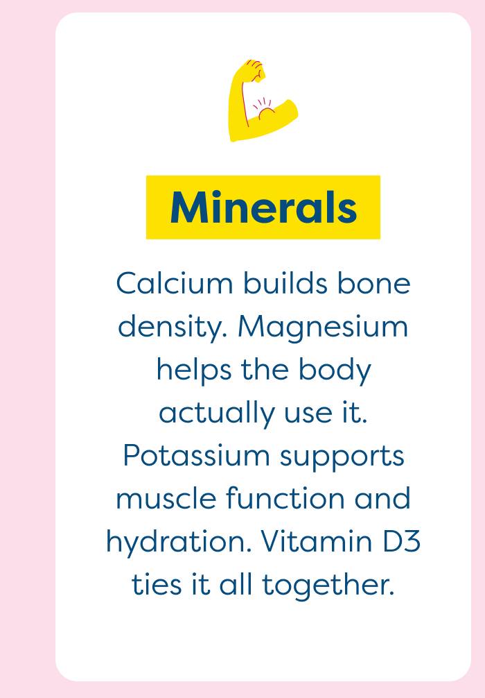 Healthy Fats - Calcium builds bone density. Magnesium helps the body actually use it. Potassium supports muscle function and hydration. Vitamin D3 ties it all together.