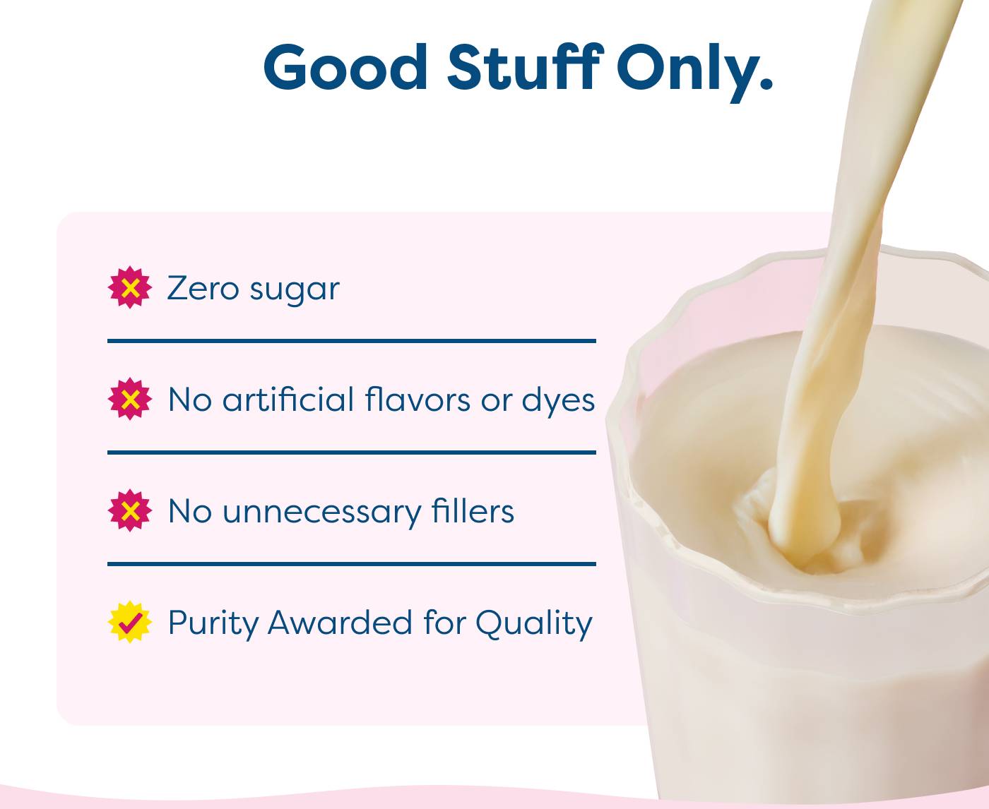 Good Stuff Only. Zero sugar | No artificial flavors or dyes | No unnecessary fillers | Purity Awarded for Quality