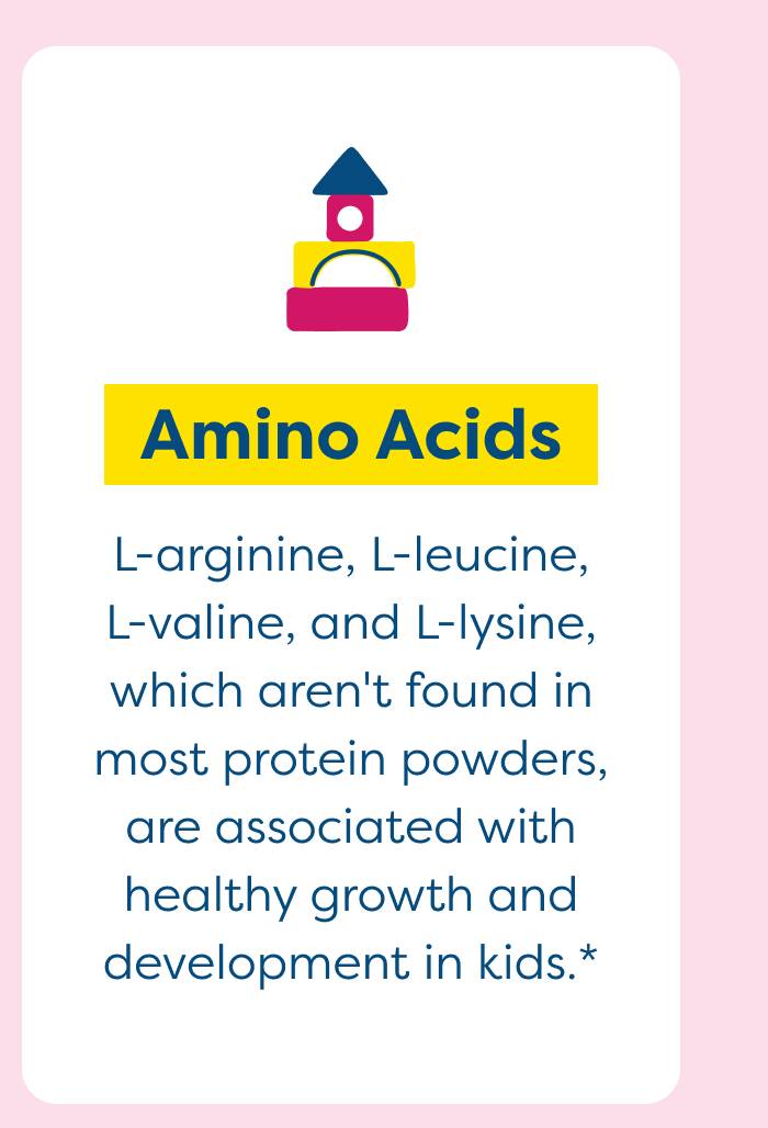 Amino Acid - L-arginine, L-leucine, L-valine, and L-lysine, which aren't found in most protein powders, are associated with healthy growth and development in kids.* 