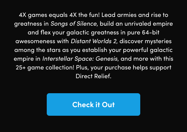 Lead armies and rise to greatness in Songs of Silence, build an unrivaled empire and flex your galactic greatness in pure 64-bit awesomeness with Distant Worlds 2, discover mysteries among the stars as you establish your powerful galactic empire in Interstellar Space: Genesis, and more with this 25+ game collection! Plus, your purchase helps support Direct Relief.