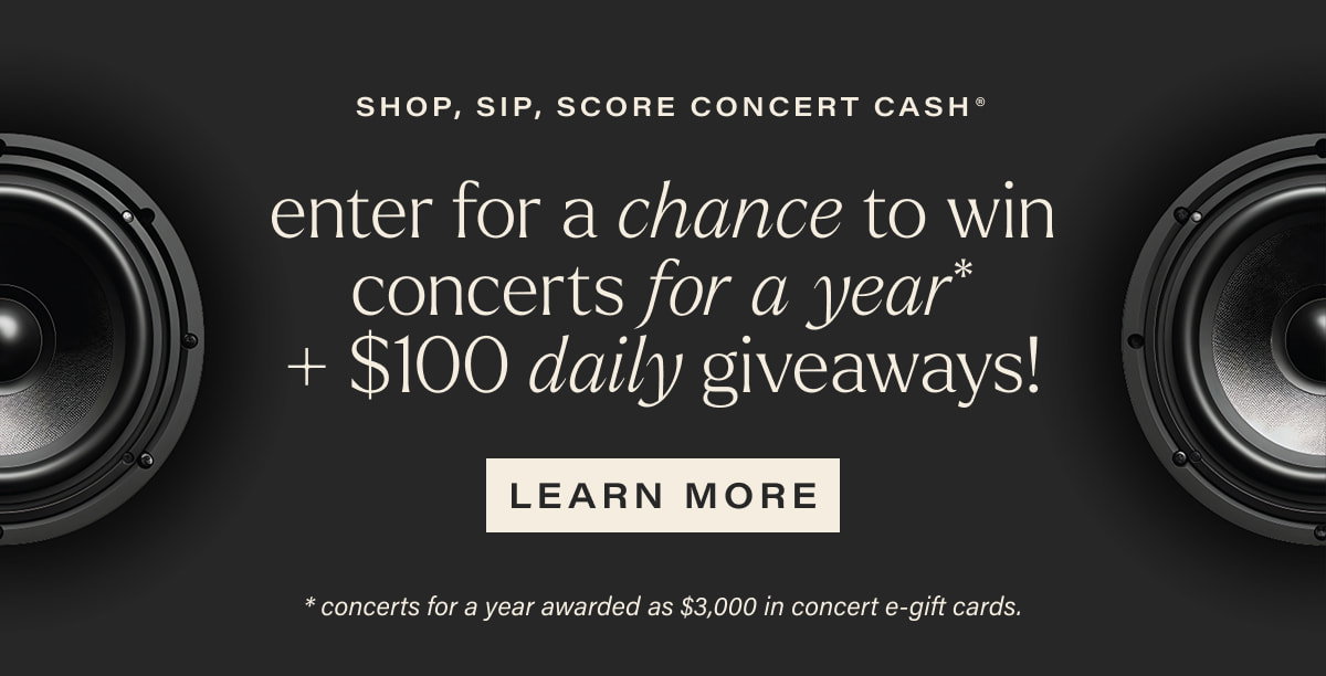 SHOP, SIP, SCORE CONCERT CASH | enter for a chance to win concerts for a year* + $100 daily giveaways! | [ LEARN MORE ] | *concerts for a year awarded as $3,000 in concert e-gift cards.
