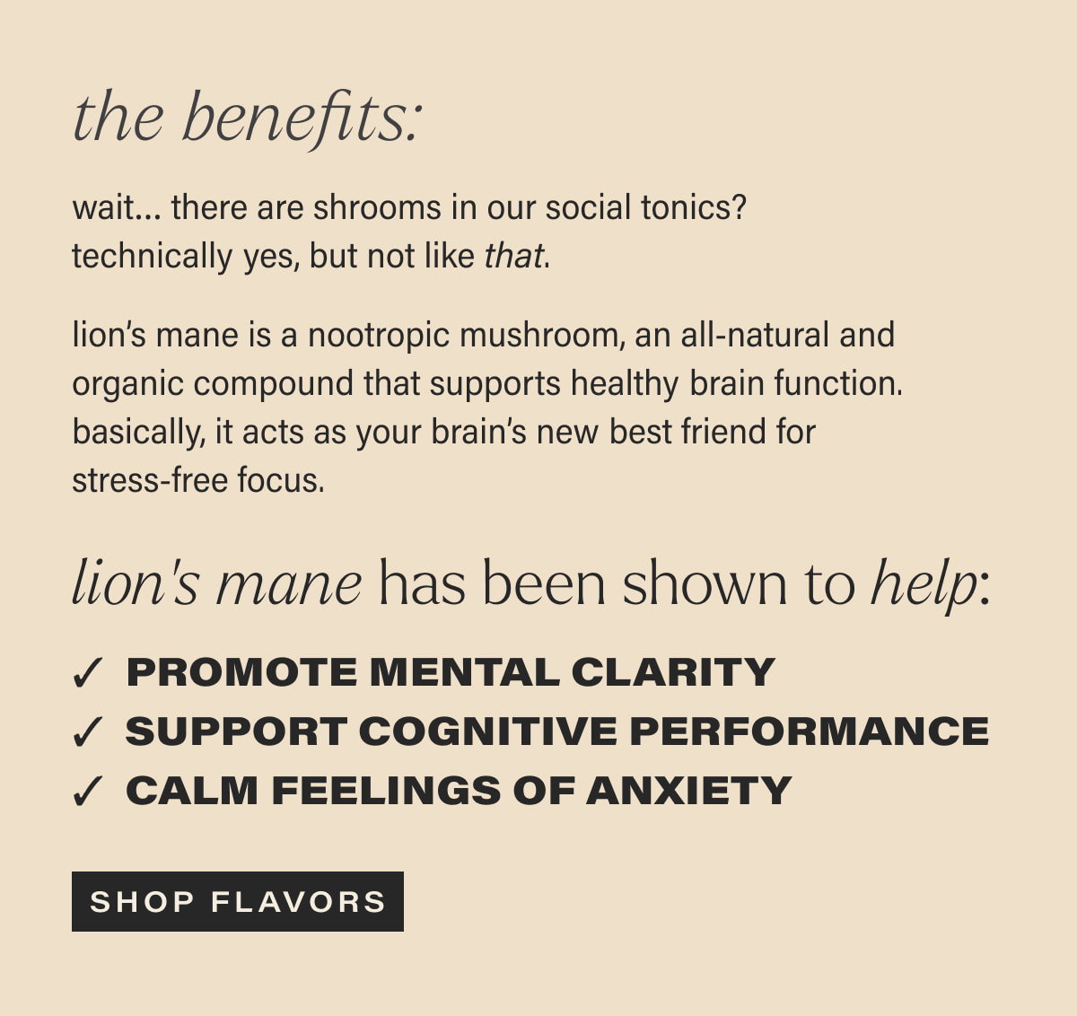 the benefits: wait… there are shrooms in our social tonics? technically yes, but not like that. | lion’s mane is a nootropic mushroom, an all-natural and organic compound that supports healthy brain function. basically, it acts as your brain’s new best friend for stress-free focus. | lion’s mane has been shown to help: Promote mental clarity | Support performance | Calm feelings of anxiety | [ SHOP FLAVORS ]
