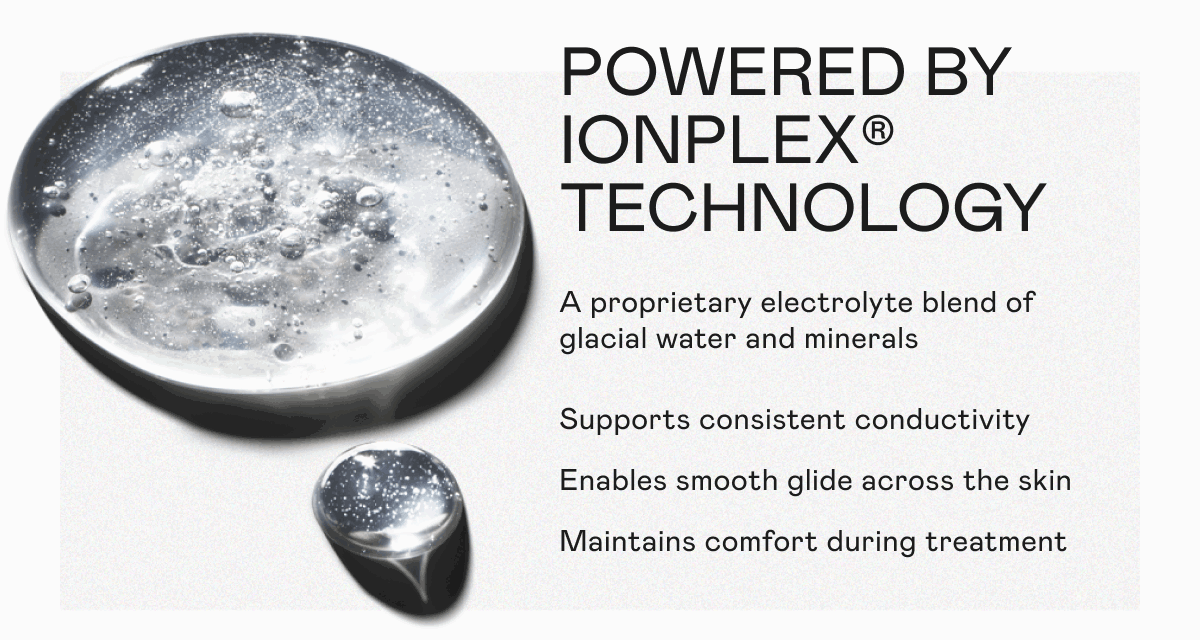 Powered by IonPlex® Technology: A proprietary electrolyte blend of glacial water and minerals. Supports consistent conductivity. Enables smooth glide across the skin. Maintains comfort during treatment.