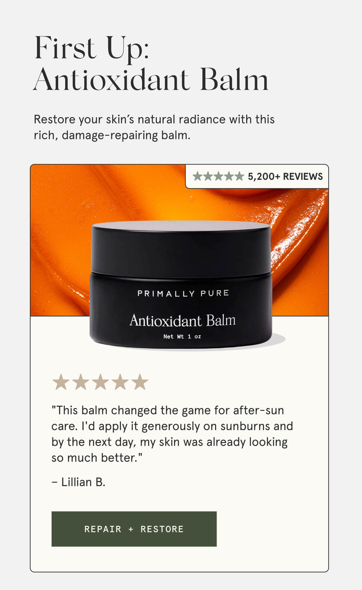 First Up: Antioxidant Balm  Restore your skin’s natural radiance with this rich, damage-repairing balm.  5,200+ Reviews  "This balm changed the game for after-sun care. I'd apply it generously on sunburns and by the next day, my skin was already looking so much better." – Lillian B.  [REPAIR + RESTORE]