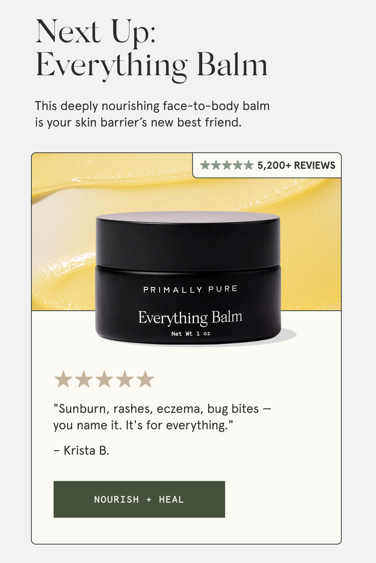 Next Up: Everything Balm  This deeply nourishing face-to-body balm is your skin barrier’s new best friend.  3,600+ Reviews  "Sunburn, rashes, eczema, bug bites — you name it. It's for everything." – Krista B.  [NOURISH + HEAL]