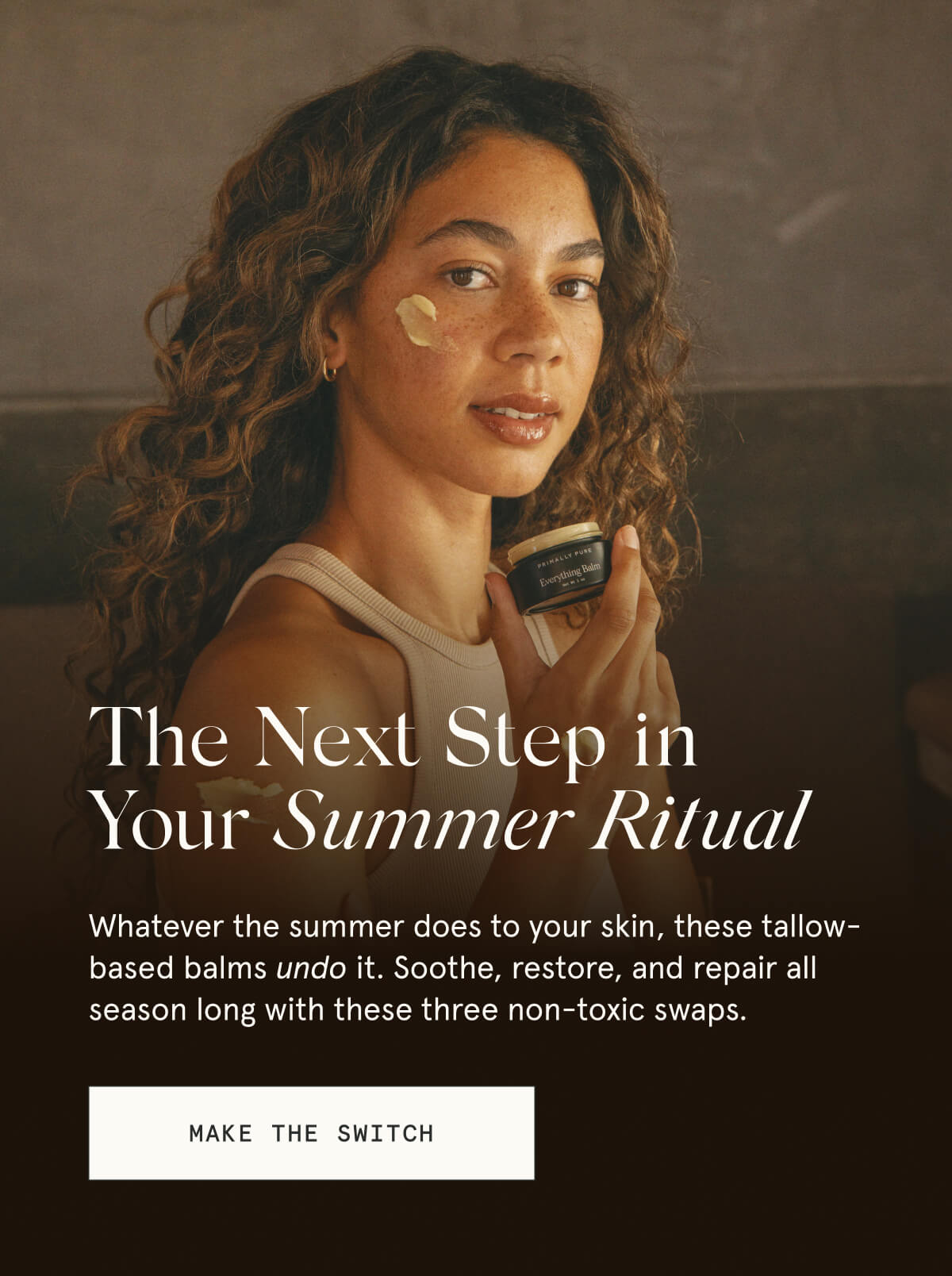 The Next Step in Your Summer Ritual  Whatever the summer does to your skin, these tallow-based balms undo it. Soothe, restore, and repair all season long with these three non-toxic swaps.  [MAKE THE SWITCH]