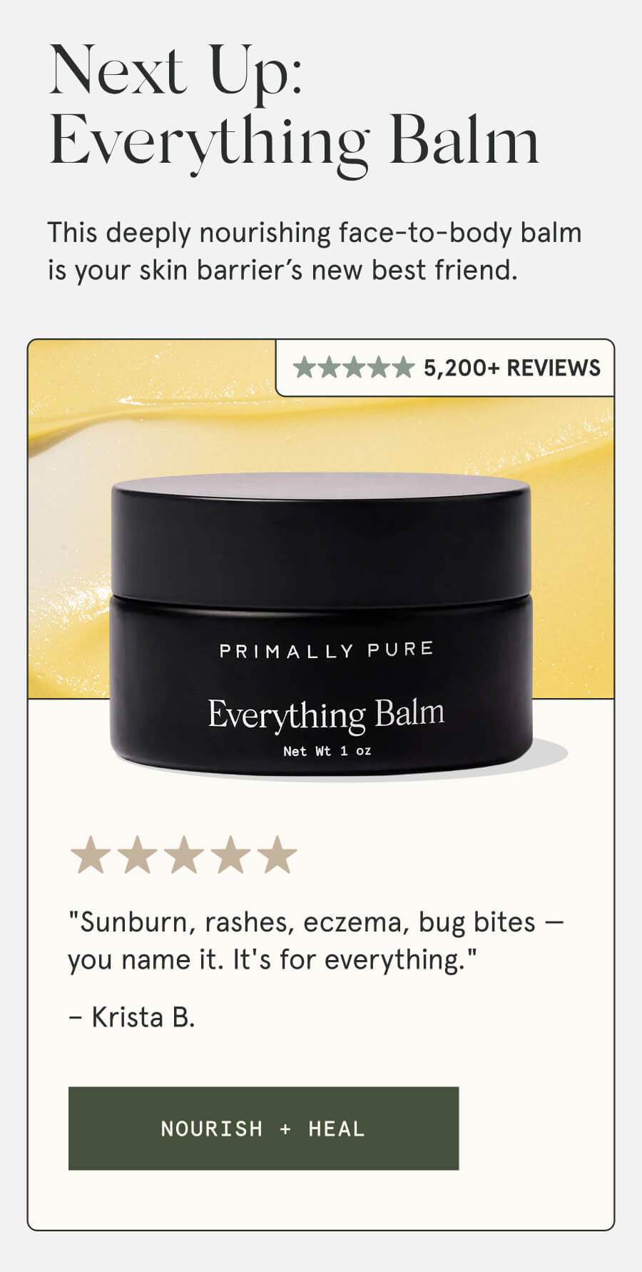 Next Up: Everything Balm This deeply nourishing face-to-body balm is your skin barrier’s new best friend. 3,600+ Reviews "Sunburn, rashes, eczema, bug bites — you name it. It's for everything." – Krista B. [NOURISH + HEAL]