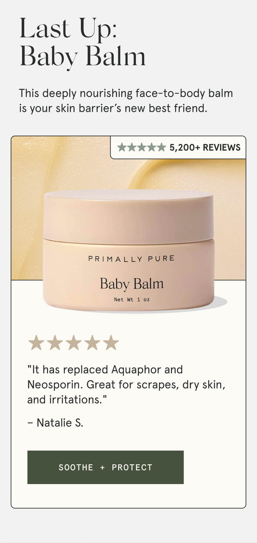 Last Up: Baby Balm A multi-purpose balm formulated to soothe the most delicate skin types. 4,000+ Reviews "It has replaced Aquaphor and Neosporin. Great for scrapes, dry skin, and irritations." – Natalie S. [SOOTHE + PROTECT]