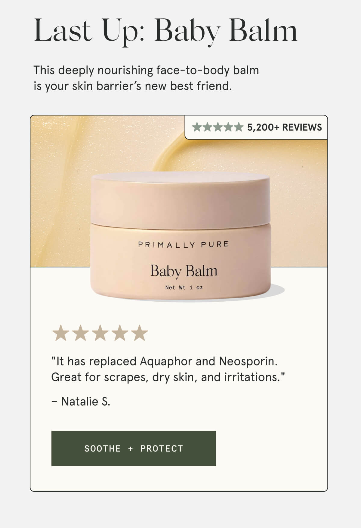 Last Up: Baby Balm  A multi-purpose balm formulated to soothe the most delicate skin types.  4,000+ Reviews  "It has replaced Aquaphor and Neosporin. Great for scrapes, dry skin, and irritations." – Natalie S.  [SOOTHE + PROTECT]