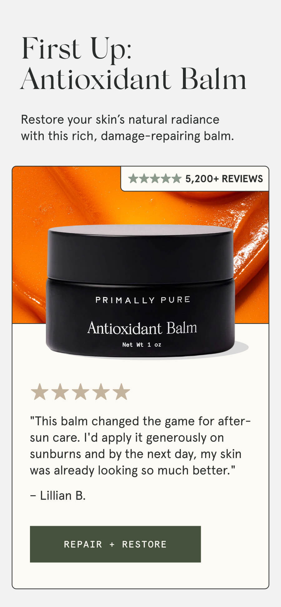 First Up: Antioxidant Balm Restore your skin’s natural radiance with this rich, damage-repairing balm. 5,200+ Reviews "This balm changed the game for after-sun care. I'd apply it generously on sunburns and by the next day, my skin was already looking so much better." – Lillian B. [REPAIR + RESTORE]