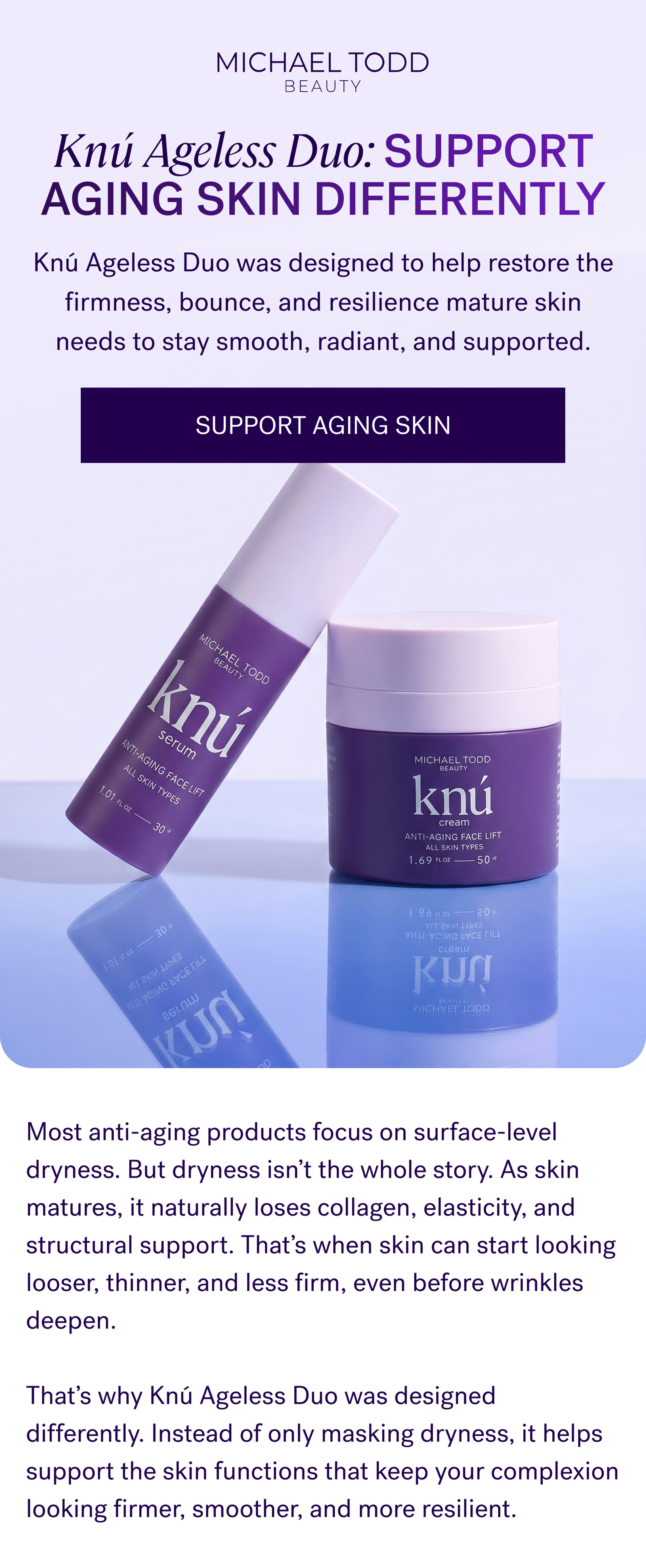 Most anti-aging products focus on surface-level dryness. But dryness isn’t the whole story. As skin matures, it naturally loses collagen, elasticity, and structural support. That’s when skin can start looking looser, thinner, and less firm, even before wrinkles deepen.  That’s why Knú Ageless Duo was designed differently. Instead of only masking dryness, it helps support the skin functions that keep your complexion looking firmer, smoother, and more resilient.