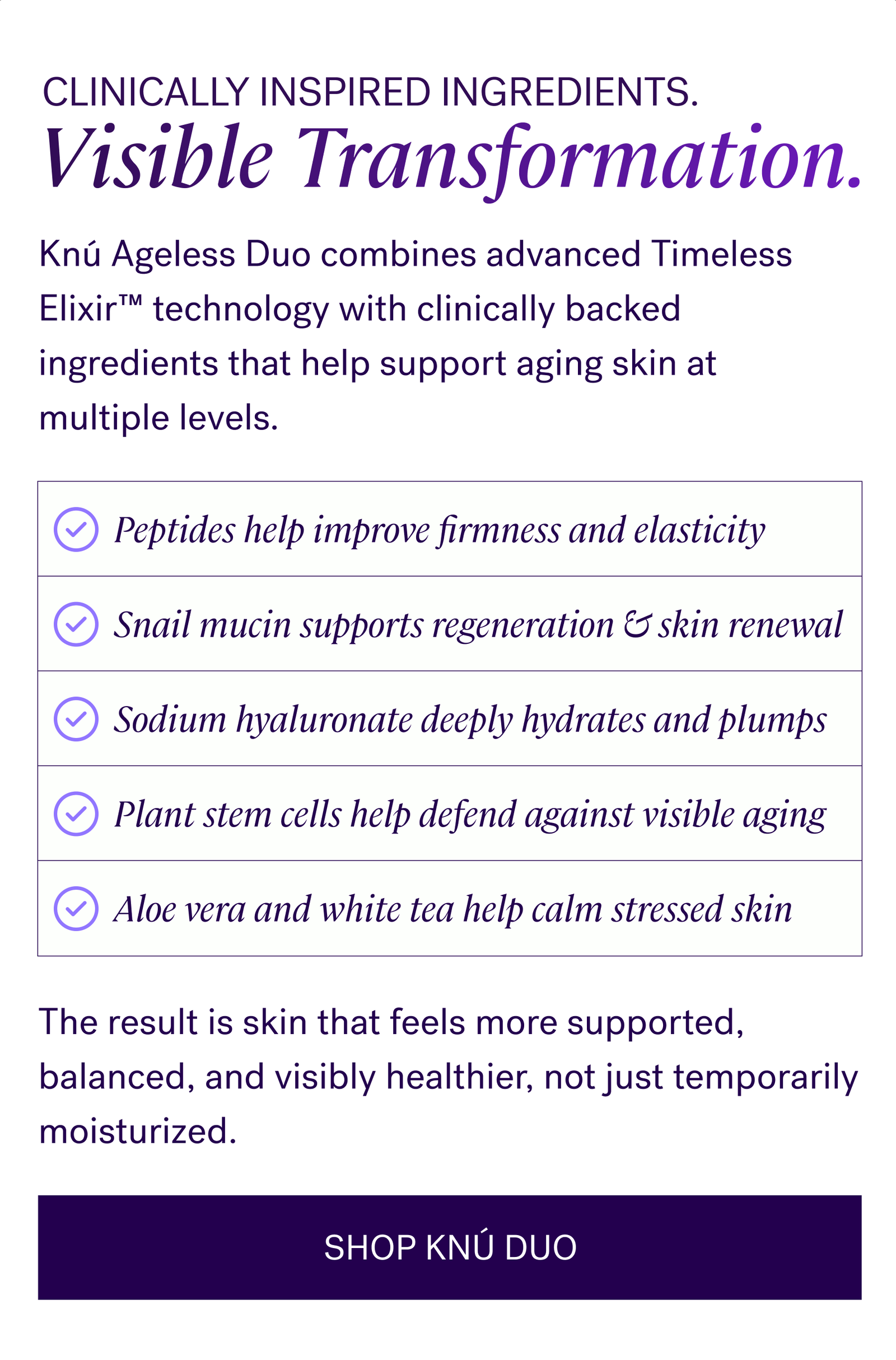 Clinically Inspired Ingredients. Visible Transformation.  Knú Ageless Duo combines advanced Timeless Elixir™ technology with clinically backed ingredients that help support aging skin at multiple levels.   Peptides help improve firmness and elasticity   Snail mucin supports regeneration and skin renewal   Sodium hyaluronate deeply hydrates and plumps   Plant stem cells help defend against visible aging   Aloe vera and white tea help calm stressed skin   The result is skin that feels more supported, balanced, and visibly healthier, not just temporarily moisturized.  CTA: SHOP KNÚ DUO