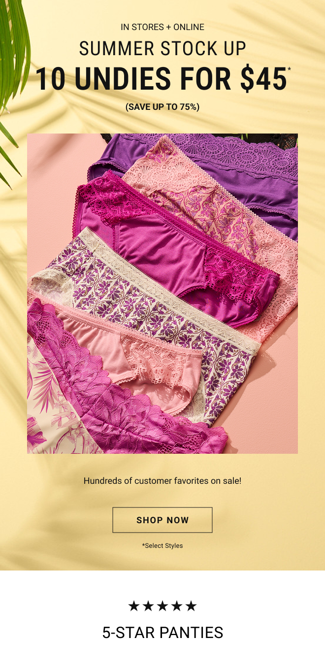 In stores + online Summer stock up 10 undies for $45* (Save up to 75%) Hundreds of customer favorites on sale. Shop Now. *Select Styles 5 star Panties