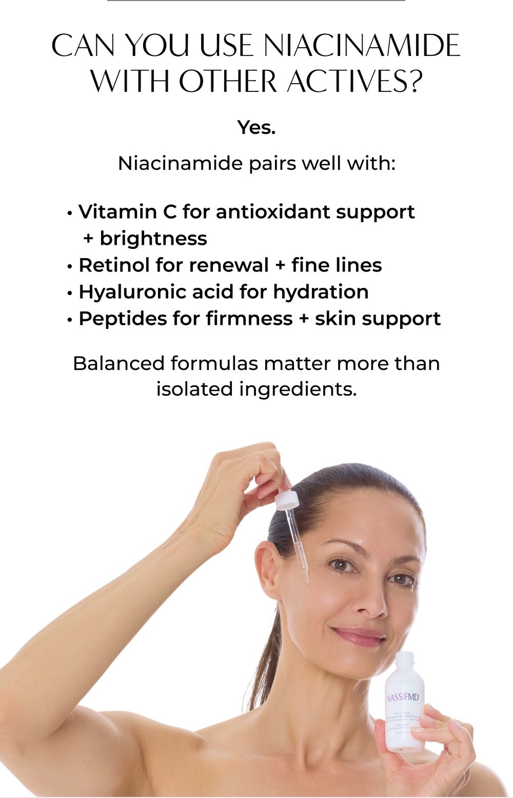 CAN YOU USE NIACINAMIDE WITH OTHER ACTIVES? Yes. Niacinamide pairs well with: • Vitamin C for antioxidant support + brightness • Retinol for renewal + fine lines • Hyaluronic acid for hydration • Peptides for firmness + skin support Balanced formulas matter more than isolated ingredients.