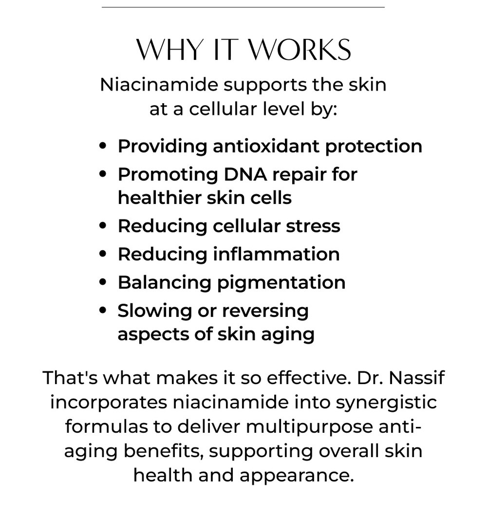 WHY IT WORKS Niacinamide supports the skin at a cellular level by: • Providing antioxidant protection • Promoting DNA repair for healthier skin cells • Reducing cellular stress • Reducing inflammation • Balancing pigmentation • Slowing or reversing aspects of skin aging That's what makes it so effective. Dr. Nassif incorporates niacinamide into synergistic formulas to deliver multipurpose anti-aging benefits, supporting overall skin health and appearance.