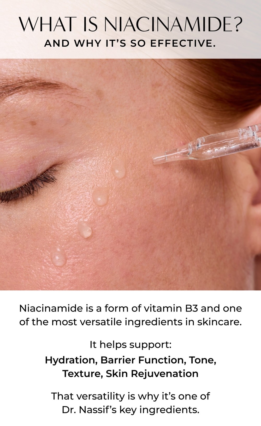 WHAT IS NIACINAMIDE? AND WHY IT'S SO EFFECTIVE. Niacinamide is a form of vitamin B3 and one of the most versatile ingredients in skincare. It helps support: Hydration, Barrier Function, Tone, Texture, Skin Rejuvenation That versatility is why it's one of Dr. Nassif's key ingredients.
