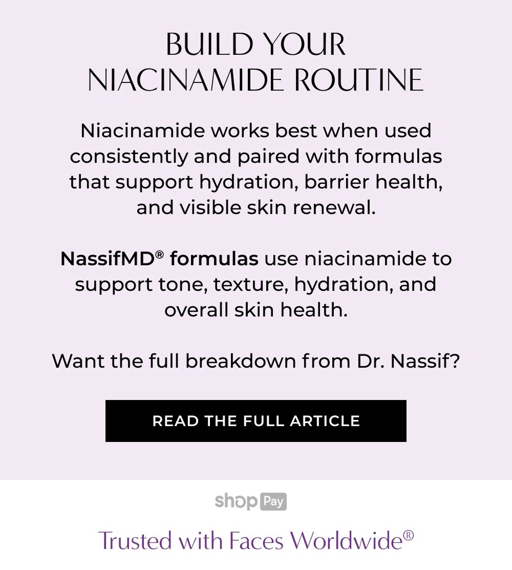 BUILD YOUR NIACINAMIDE ROUTINE Niacinamide works best when used consistently and paired with formulas that support hydration, barrier health, and visible skin renewal. NassifMD® formulas use niacinamide to support tone, texture, hydration, and overall skin health. Want the full breakdown from Dr. Nassif? READ THE FULL ARTICLE