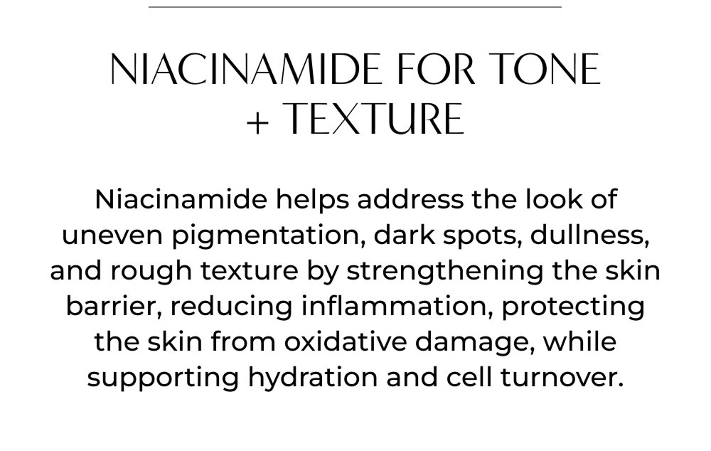 NIACINAMIDE FOR TONE + TEXTURE Niacinamide helps address the look of uneven pigmentation, dark spots, dullness, and rough texture by strengthening the skin barrier, reducing inflammation, protecting the skin from oxidative damage, while supporting hydration and cell turnover.