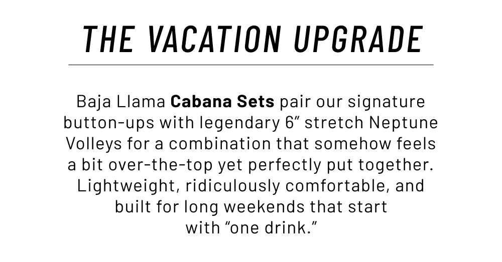 The Vacation Upgrade. Baja Llama Cabana Sets pair our signature button-ups with legendary 6” stretch Neptune Volleys for a combination that somehow feels a bit over-the-top yet perfectly put together. Lightweight, ridiculously comfortable, and built for long weekends that start with “one drink.”