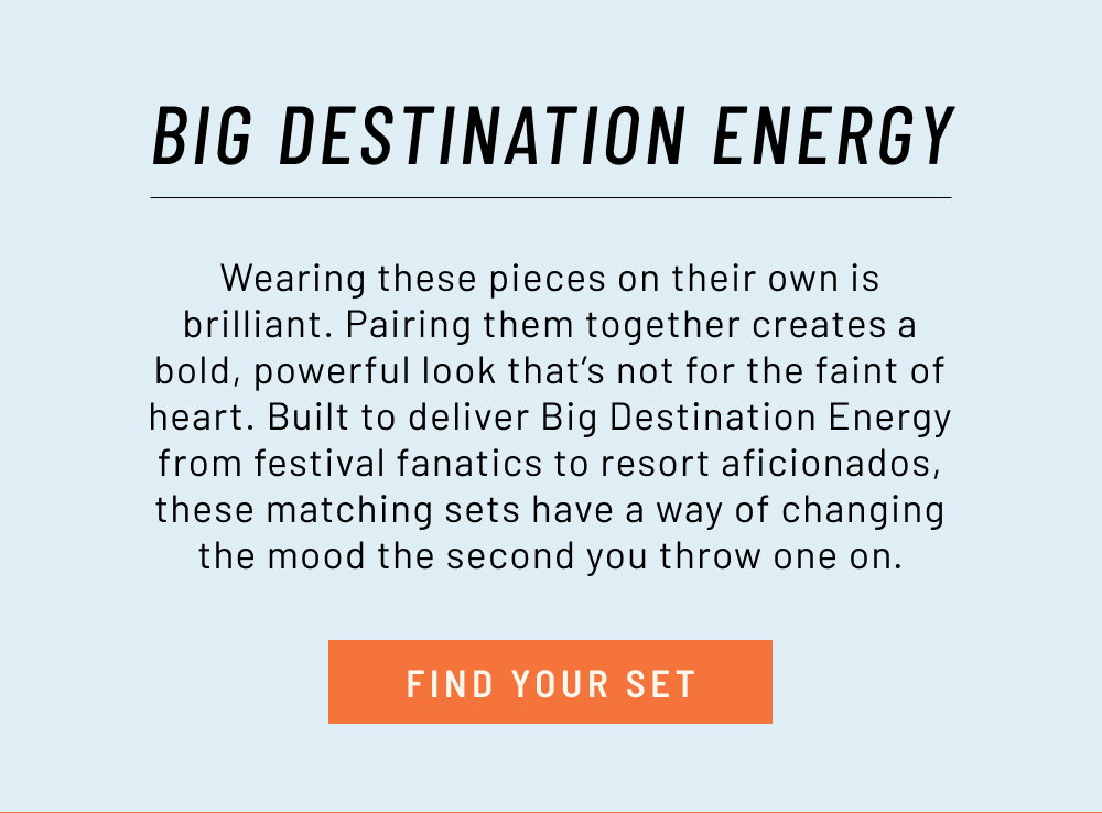Big Destination Energy. Wearing these pieces on their own is brilliant. Pairing them together creates a bold, powerful look that’s not for the faint of heart. Built to deliver Big Destination Energy from festival fanatics to resort aficionados, these matching sets have a way of changing the mood the second you throw one on.