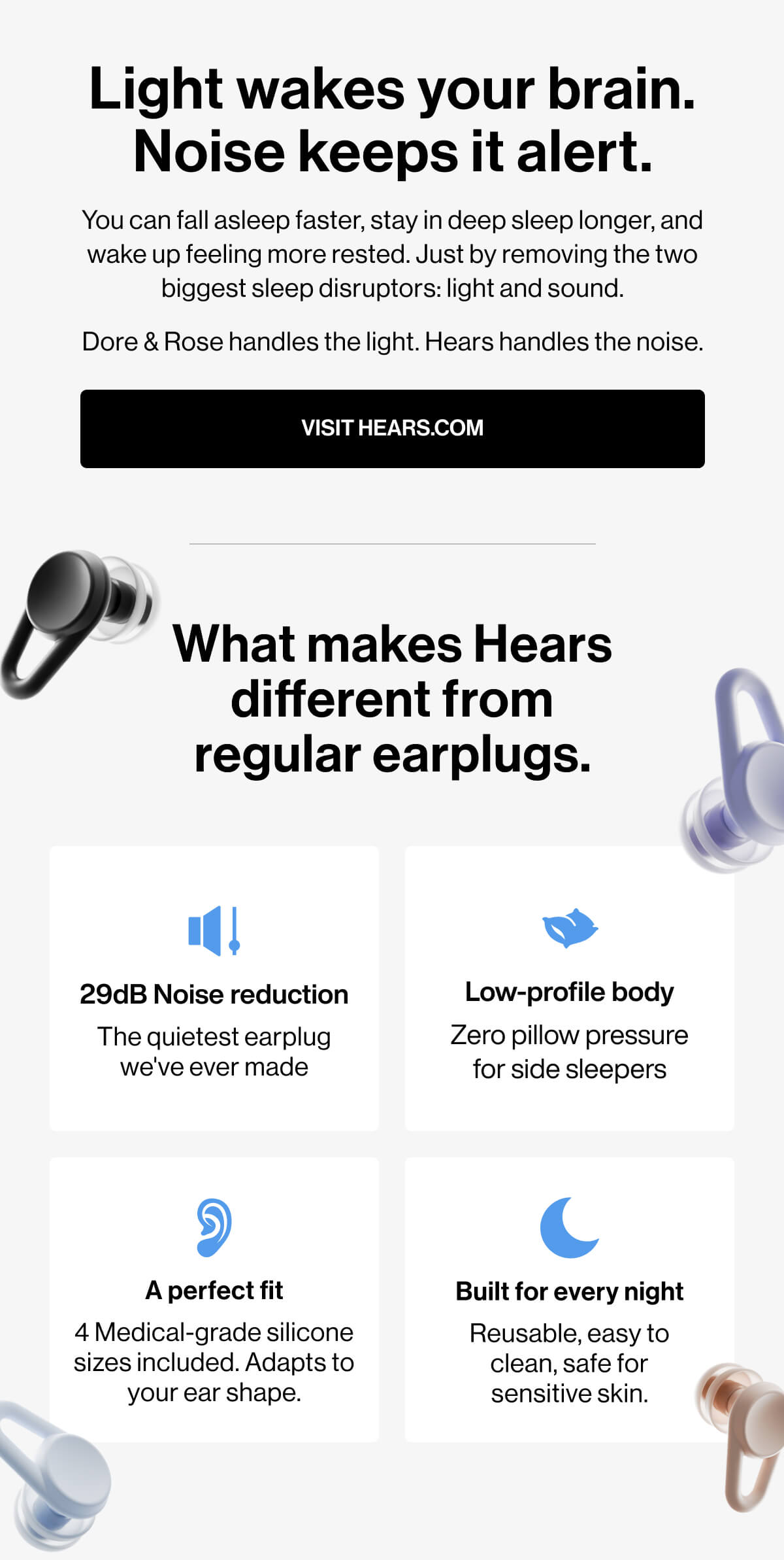 Light wakes your brain. Noise keeps it alert. You can fall asleep faster, stay in deep sleep longer, and wake up feeling more rested. Just by removing the two biggest sleep disruptors: light and sound. Dore & Rose handles the light. Hears handles the noise. VISIT Hears.com What makes Hears different from regular earplugs. 29dB Noise reduction Low-profile body The quietest earplug we've ever made Zero pillow pressure for side sleepers A perfect fit Built for every night 4 Medical-grade silicone sizes included. Adapts to your ear shape. Reusable, easy to clean, safe for sensitive skin.