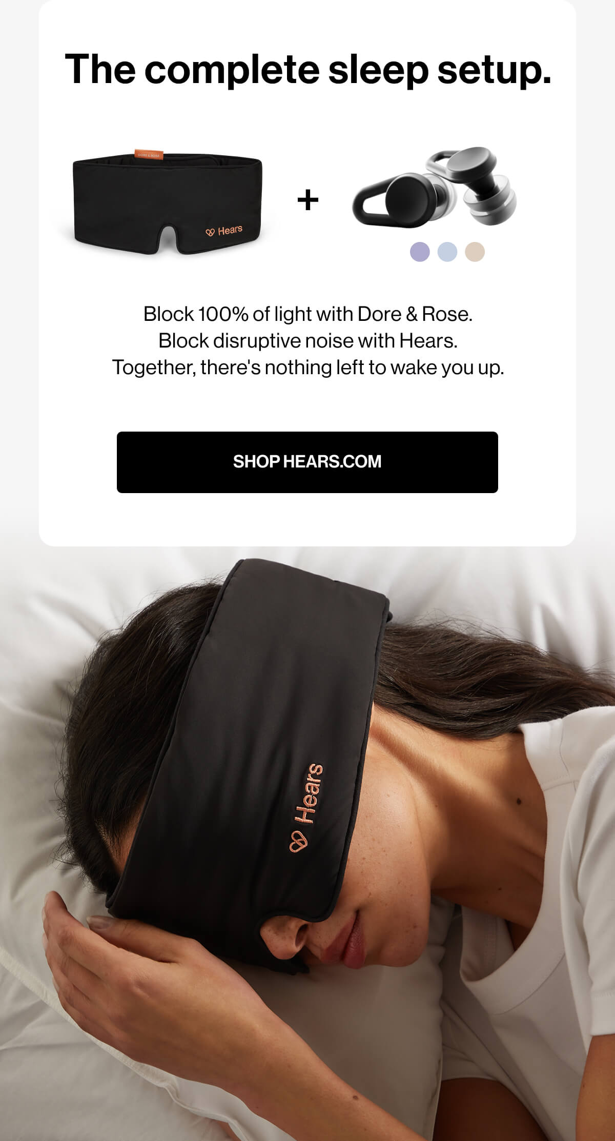 The complete sleep setup. + Block 100% of light with Dore & Rose. Block disruptive noise with Hears. Together, there's nothing left to wake you up. SHOP HEARS.COM