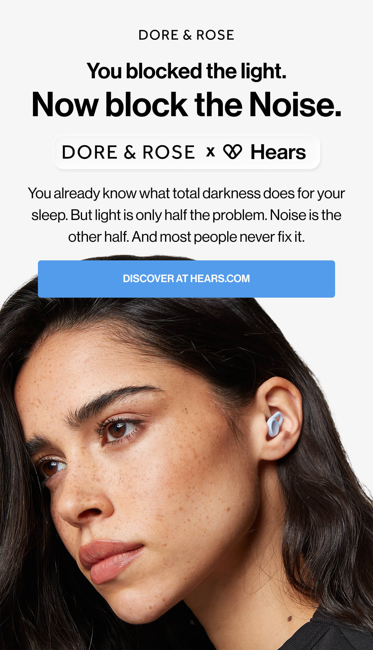 You blocked the light. Now block the Noise. You already know what total darkness does for your sleep. But light is only half the problem. Noise is the other half. And most people never fix it. Discover at Hears.com